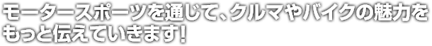 モータースポーツを通じて、クルマやバイクの魅力を<br />もっと伝えていきます！